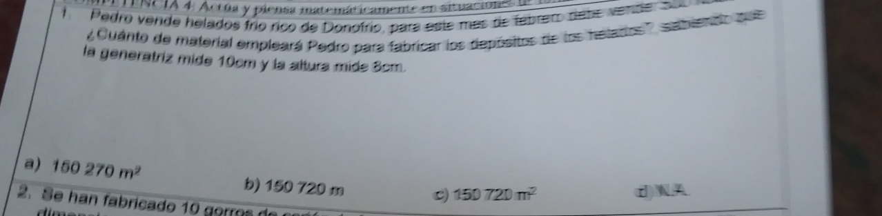 TENCIA 4 Acrúa y piensa matemáticamente en situaciones de
A Pedro vende helados frío ríco de Donofrio, para este más de febrero debe vende su
' Cuánto de material empleará Pedro para fabricar los depósitos de los hetarios', sabientto do 
la generatriz mide 10cm y la altura mide 3cm.
a) 150270m^2
b) 150 720 m
150720m^2
W
2 
2.Se han fabricado 10 gorro