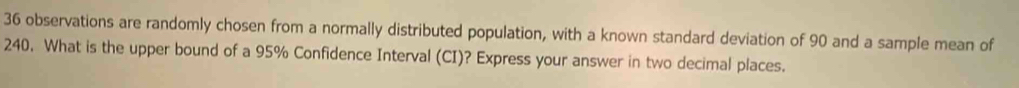 36 observations are randomly chosen from a normally distributed population, with a known standard deviation of 90 and a sample mean of
240. What is the upper bound of a 95% Confidence Interval (CI)? Express your answer in two decimal places.