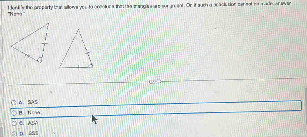 Identify the property that allows you to conclude that the triangles are congruent. Or, if such a conclusion cannot be made, answer
"None."
A. SAS
B. None
C. ASA
D. SSS