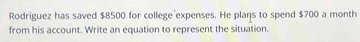 Rodriguez has saved $8500 for college expenses. He plans to spend $700 a month 
from his account. Write an equation to represent the situation.