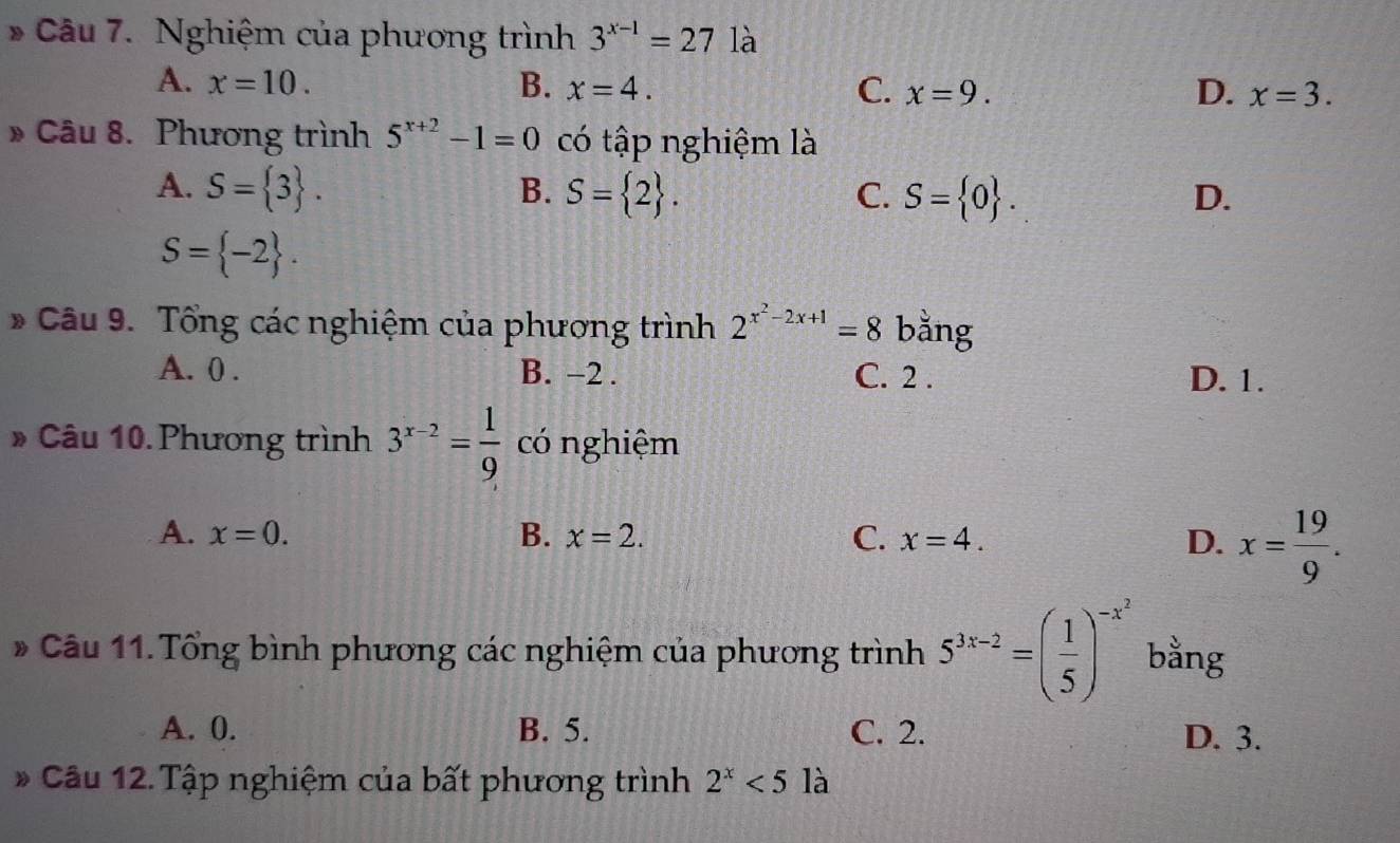 Nghiệm của phương trình 3^(x-1)=27 là
A. x=10. B. x=4. C. x=9. D. x=3. 
» Câu 8. Phương trình 5^(x+2)-1=0 có tập nghiệm là
A. S= 3. B. S= 2. C. S= 0.
D.
S= -2. 
* Câu 9. Tổng các nghiệm của phương trình 2^(x^2)-2x+1=8 bằng
A. 0. B. -2. C. 2. D. 1.
# Câu 10. Phương trình 3^(x-2)= 1/9  có nghiệm
A. x=0. B. x=2. C. x=4. D. x= 19/9 . 
* Câu 11. Tổng bình phương các nghiệm của phương trình 5^(3x-2)=( 1/5 )^-x^2 bằng
A. 0. B. 5. C. 2. D. 3.
* Câu 12. Tập nghiệm của bất phương trình 2^x<5la</tex>