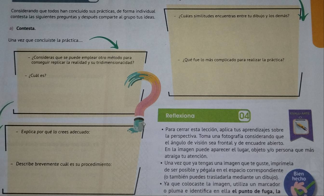 Considerando que todos han concluido sus prácticas, de forma individual 
contesta las siguientes preguntas y después comparte al grupo tus ideas. ¿Cuáles similitudes encuentras entre tu dibujo y los demás? 
a) Contesta. 
Una vez que concluiste la práctica.... 
- Consideras que se puede emplear otro método para 
conseguir replicar la realidad y su tridimensionalidad? ¿Qué fue lo más complicado para realizar la práctica? 
- ¿Cuál es? 
Reflexiona 04 EVALU-ARTE 
Explica por qué lo crees adecuado: 
Para cerrar esta lección, aplica tus aprendizajes sobre 
la perspectiva. Toma una fotografía considerando que 
el ángulo de visión sea frontal y de encuadre abierto. 
En la imagen puede aparecer el lugar, objeto y/o persona que más 
atraiga tu atención. 
- Describe brevemente cuál es su procedimiento: Una vez que ya tengas una imagen que te guste, imprímela 
de ser posible y pégala en el espacio correspondiente Bien 
(o también puedes trasladarla mediante un dibujo). hecho 
Ya que colocaste la imagen, utiliza un marcador 
o pluma e identifica en ella el punto de fuga, la