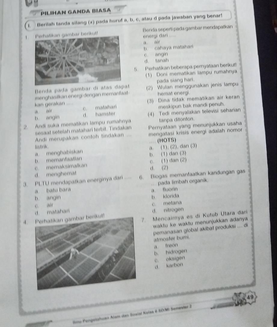 PILıHAN GANDA BIASA
I. Berilah tanda silang (x) pada huruf a, b, c, atau d pada jawaban yang benar!
1. Perhatikan gambar berikut! Benda seperti pada gambar mendapatkan
energi dari ....
a air
b. cahaya matahari
c. angin
d. tanah
5. Perhatikan beberapa pernyataan berikut!
(1) Doni mematikan lampu rumahnya
pada siang hari.
Benda pada gambar di atas  (2) Wulan menggunakan jenis lampu
menghasilkan energi dengan memanfaat hemat energi.
kan gerakan . (3) Dina tidak mematikan air keran
a air c. matahari meskipun bak mandi penuh.
b angin d. hamster (4) Tedi menyalakan televisi seharian
2. Andi suka mematikan lampu rumahnya tanpa ditonton.
sesaat setelah matahari terbit. Tindakan Pernyataan yang menunjukkan usaha
Andi merupakan contoh tindakan ... mengatasi krisis energi adalah nomor 
listrik. (HOTS)
a. menghabiskan a. (1), (2), dan (3)
b. memanfaatian b. (1) dan (3)
c. memaksimalkan c. (1) dan (2)
d. (2)
d. menghemat
3. PLTU mendapatkan energinya dari .... 6. Biogas memanfaatkan kandungan gas
.. .
a batu bara pada limbah organik.
a fluorin
b angin
c. air b klorida
d matahari c. metana
d. nitrogen
. Mencairnya es di Kutub Utara dari
4. Perhatikan gambar berikut!
waktu ke waktu menunjukkan adanya 
pemanasan global akibat produksi ... di
atmosfer bumi.
a freon
b. hidrogen
c. oksigen
d karbon
49
limu Pengetahuan Alam dan Sosial Keias é SD/MI Semester 2