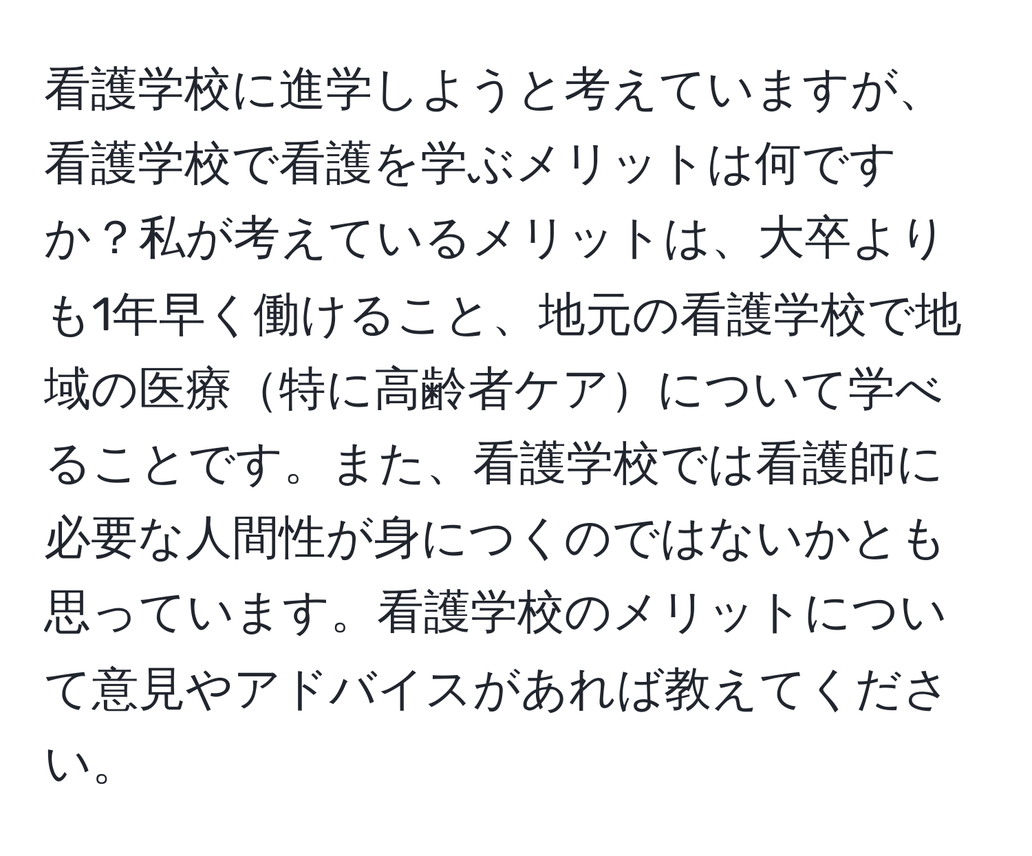 看護学校に進学しようと考えていますが、看護学校で看護を学ぶメリットは何ですか？私が考えているメリットは、大卒よりも1年早く働けること、地元の看護学校で地域の医療特に高齢者ケアについて学べることです。また、看護学校では看護師に必要な人間性が身につくのではないかとも思っています。看護学校のメリットについて意見やアドバイスがあれば教えてください。