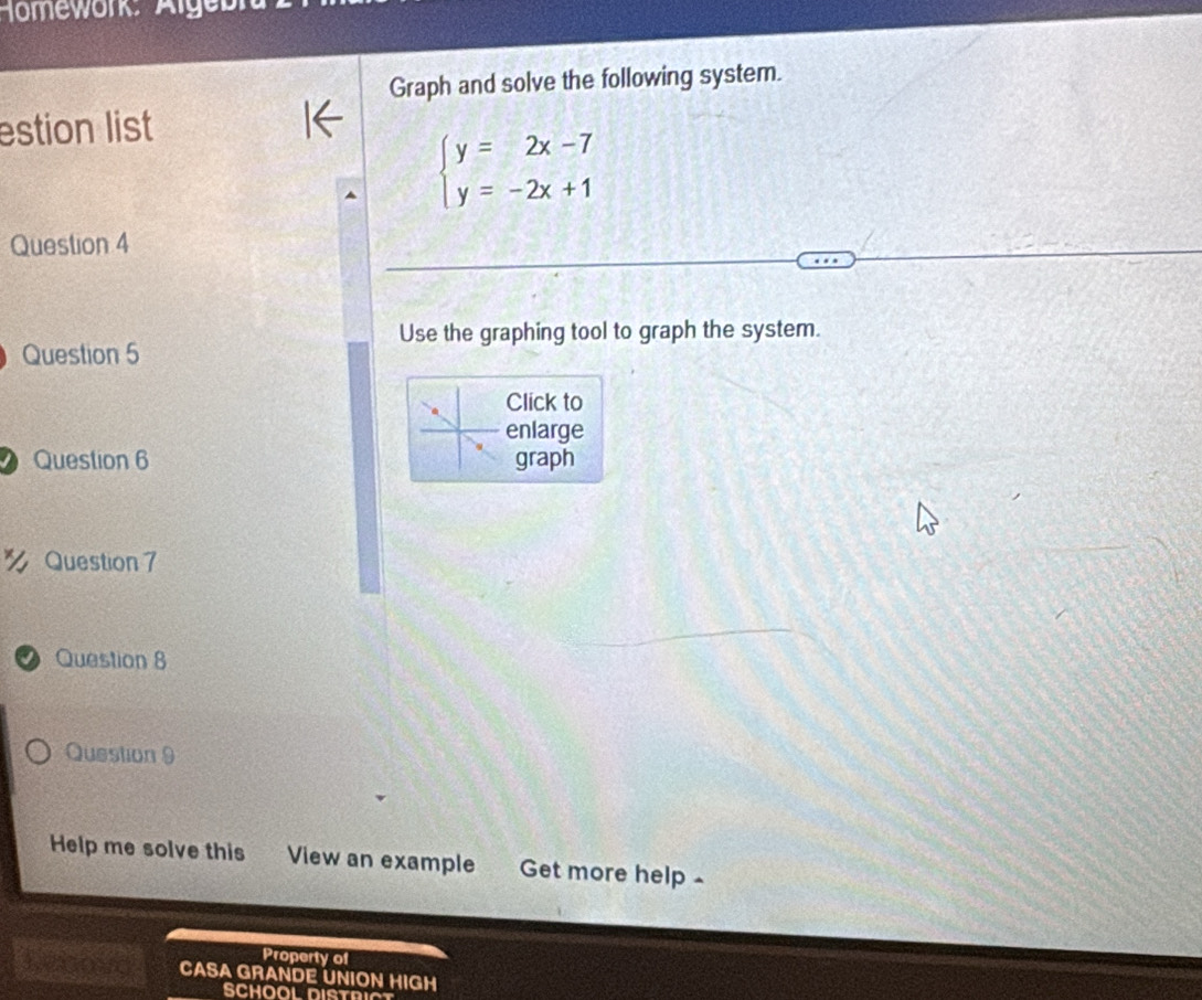 1omework: Alge 
Graph and solve the following system. 
estion list
beginarrayl y=2x-7 y=-2x+1endarray.
Question 4 
Use the graphing tool to graph the system. 
Question 5 
Click to 
enlarge 
Question 6 graph 
% Question 7 
Question 8 
Question 9 
Help me solve this View an example Get more help - 
Property of 
Leaoa CASA GRANDE UNION HIGH 
SCHOOL DISTRICT