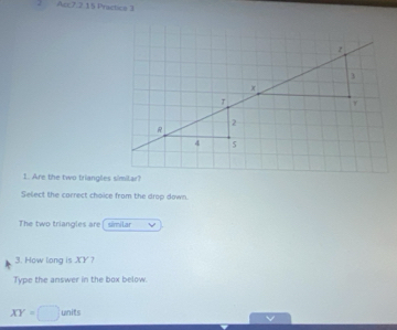 Acc7.2.15 Practice 3 
1. Are the two triangles simitar? 
Select the carrect choice from the drop down. 
The two triangles are similar 
3. How long is XY ? 
Type the answer in the box below.
XY=□ u wnits