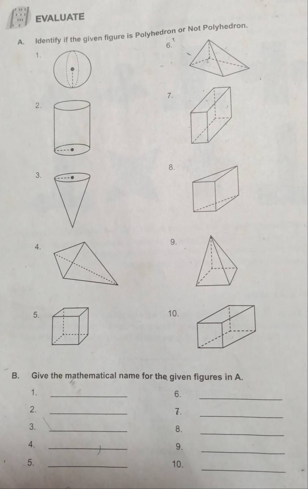 EVALUATE 
A. Identify if the given figure is Polyhedron or Not Polyhedron. 
6. 
1. 
7. 
2. 
8. 
3. 
4. 
9. 
5. 10. 
B. Give the mathematical name for the given figures in A. 
_ 
1._ 
6. 
2._ 
7. 
_ 
3._ 
8. 
_ 
4._ 
9. 
_ 
_ 
5. _10.