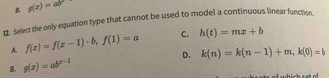 B. g(x)=ab^2
12. Select the only equation type that cannot be used to model a continuous linear function.
A. f(x)=f(x-1)· b, f(1)=a C. h(t)=mx+b
D. k(n)=k(n-1)+m, k(0)=b
B. g(x)=ab^(x-1)