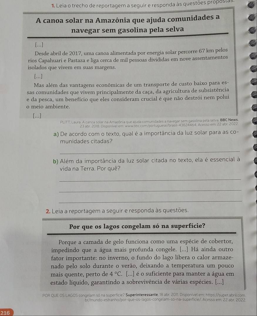 Leia o trecho de reportagem a seguir e responda às questões propostas.
A canoa solar na Amazônia que ajuda comunidades a
navegar sem gasolina pela selva
[...]
Desde abril de 2017, uma canoa alimentada por energia solar percorre 67 km pelos
rios Capahuari e Pastaza e liga cerca de mil pessoas divididas em nove assentamentos
isolados que vivem em suas margens.
[...]
Mas além das vantagens econômicas de um transporte de custo baixo para es-
sas comunidades que vivem principalmente da caça, da agricultura de subsistência
e da pesca, um benefício que eles consideram crucial é que não destrói nem polui
o meio ambiente.
[...]
PLITT, Laura. A canoa solar na Amazônia que ajuda comunidades a navegar sem gasolina pela selva. BBC News
23 abr. 2018. Disponivel em; www.bbc.com/portuguese/brasil-43824464. Acesso em: 22 abr. 2022
a) De acordo com o texto, qual é a importância da luz solar para as co-
munidades citadas?
_
b) Além da importância da luz solar citada no texto, ela é essencial à
vida na Terra. Por quê?
_
_
_
2. Leia a reportagem a seguir e responda às questões.
Por que os lagos congelam só na superfície?
Porque a camada de gelo funciona como uma espécie de cobertor,
impedindo que a água mais profunda congele. [...] Há ainda outro
fator importante: no inverno, o fundo do lago libera o calor armaze-
nado pelo solo durante o verão, deixando a temperatura um pouco
mais quente, perto de 4°C. [...] é o suficiente para manter a água em
estado líquido, garantindo a sobrevivência de várias espécies. [...]
POR QUE OS LAGOS congelam só na superfície? Superinteressante, 18 abr. 2011. Disponivel em: https://super.abril.com
br/mundo-estranho/por-que-os-lagos-congelam-so-na-superficie/. Acesso em: 22 abr. 2022
216