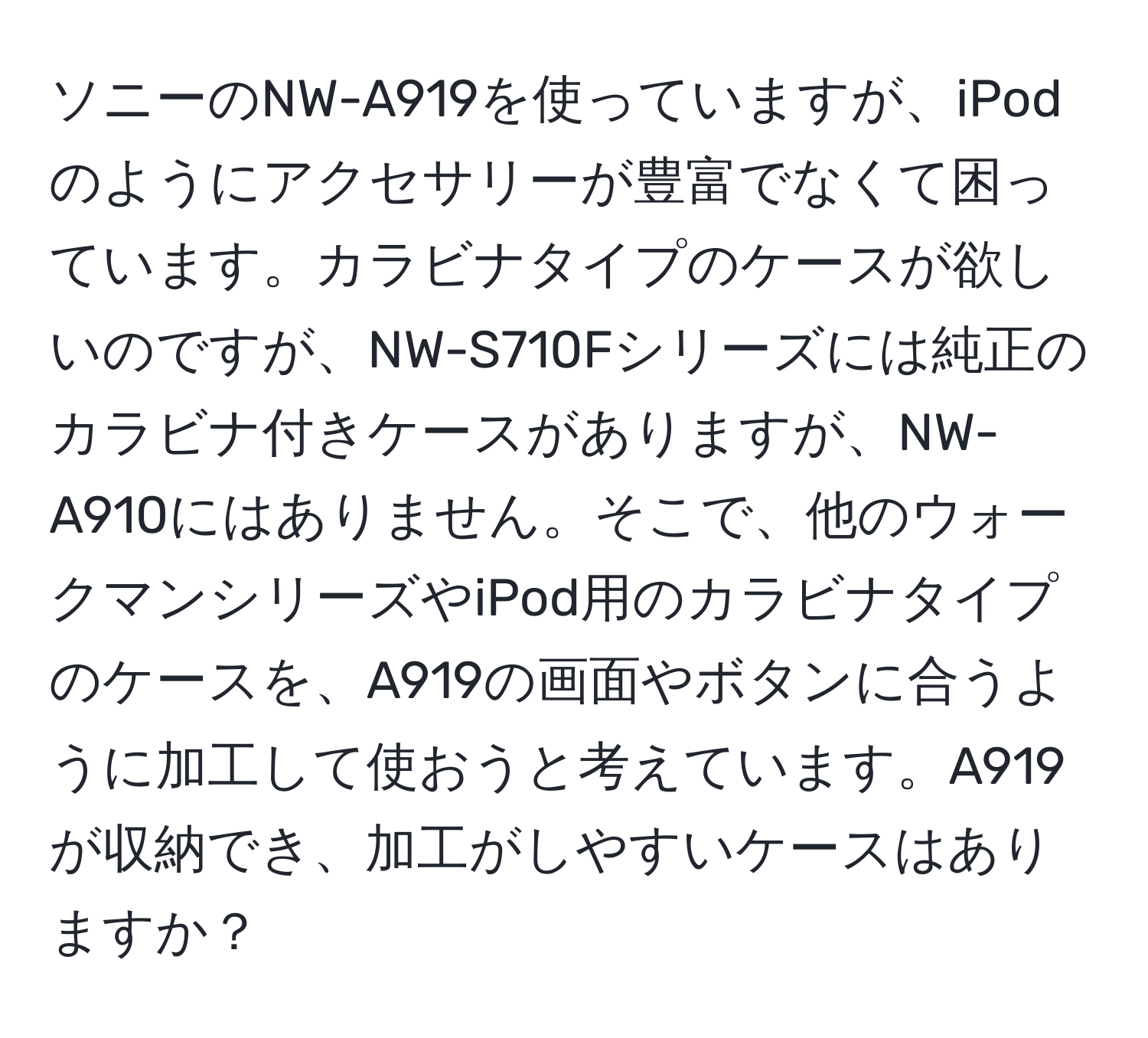 ソニーのNW-A919を使っていますが、iPodのようにアクセサリーが豊富でなくて困っています。カラビナタイプのケースが欲しいのですが、NW-S710Fシリーズには純正のカラビナ付きケースがありますが、NW-A910にはありません。そこで、他のウォークマンシリーズやiPod用のカラビナタイプのケースを、A919の画面やボタンに合うように加工して使おうと考えています。A919が収納でき、加工がしやすいケースはありますか？