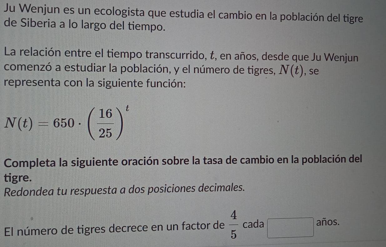 Ju Wenjun es un ecologista que estudia el cambio en la población del tigre 
de Siberia a lo largo del tiempo. 
La relación entre el tiempo transcurrido, t, en años, desde que Ju Wenjun 
comenzó a estudiar la población, y el número de tigres, N(t) , se 
representa con la siguiente función:
N(t)=650· ( 16/25 )^t
Completa la siguiente oración sobre la tasa de cambio en la población del 
tigre. 
Redondea tu respuesta a dos posiciones decimales. 
El número de tigres decrece en un factor de  4/5  cada □ años.