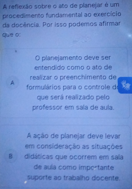 A reflexão sobre o ato de planejar é um
procedimento fundamental ao exercício
da docência. Por isso podemos afirmar
que o:
O planejamento deve ser
entendido como o ato de
realizar o preenchimento de
A
formulários para o controle do
que será realizado pelo
professor em sala de aula.
A ação de planejar deve levar
em consideração as situações
B didáticas que ocorrem em sala
de aula como importante
suporte ao trabalho docente.