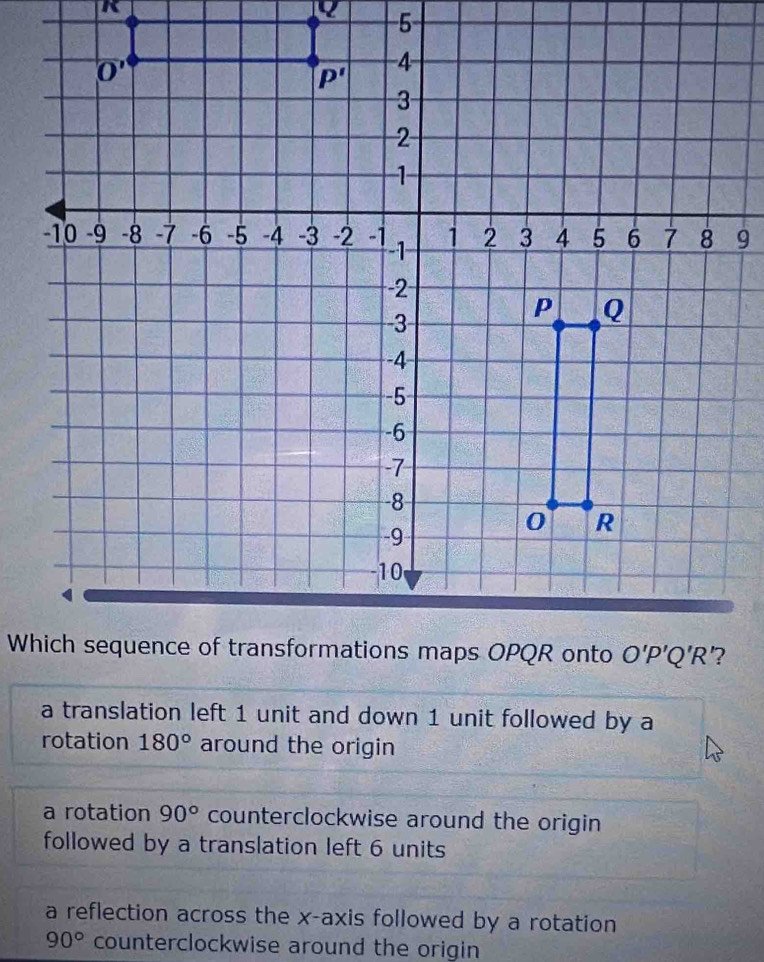 a translation left 1 unit and down 1 unit followed by a
rotation 180° around the origin
a rotation 90° counterclockwise around the origin
followed by a translation left 6 units
a reflection across the x-axis followed by a rotation
90° counterclockwise around the origin