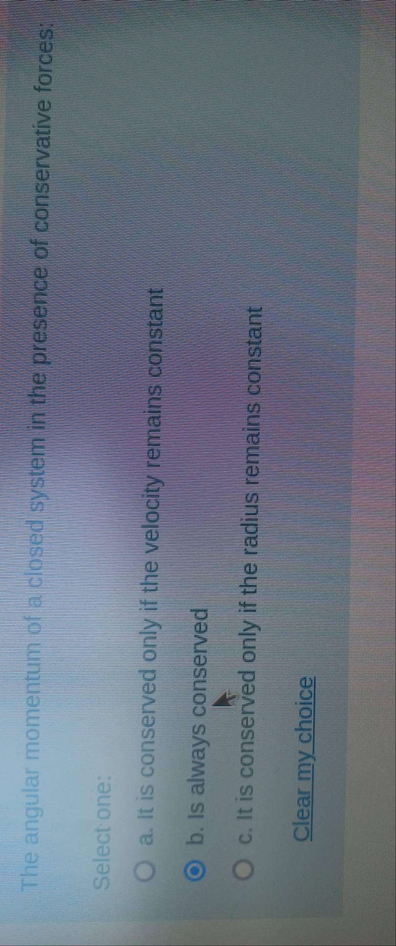 The angular momentum of a close n the presence of conservative forces:
Select one:
a. It is conserved only if the velocity remains constant
b. Is always conserved
c. It is conserved only if the radius remains constant
Clear my choice