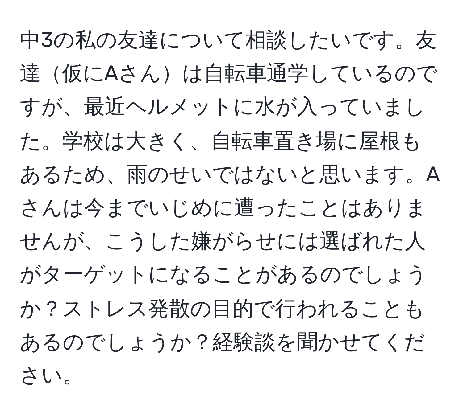 中3の私の友達について相談したいです。友達仮にAさんは自転車通学しているのですが、最近ヘルメットに水が入っていました。学校は大きく、自転車置き場に屋根もあるため、雨のせいではないと思います。Aさんは今までいじめに遭ったことはありませんが、こうした嫌がらせには選ばれた人がターゲットになることがあるのでしょうか？ストレス発散の目的で行われることもあるのでしょうか？経験談を聞かせてください。