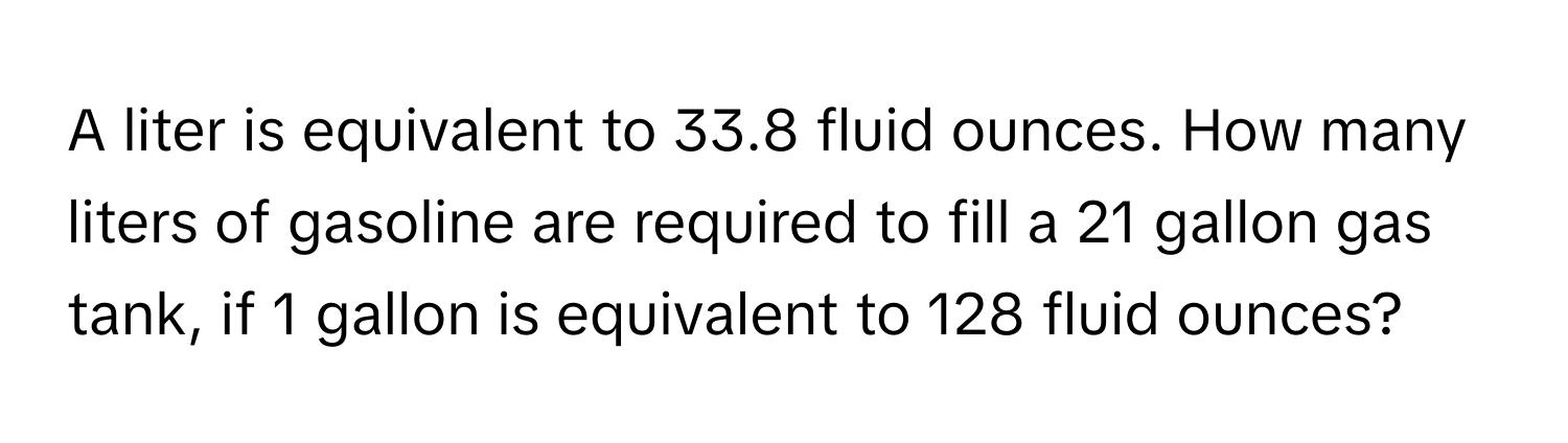 A liter is equivalent to 33.8 fluid ounces. How many liters of gasoline are required to fill a 21 gallon gas tank, if 1 gallon is equivalent to 128 fluid ounces?