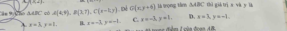 (≤ 2). 
(- 
Câu 9:Cho △ ABC có A(4;9), B(3;7), C(x-1;y).Đễ G(x;y+6) là trọng tâm △ ABC thì giả trị x và y là
A. x=3, y=1. B. x=-3, y=-1. C. x=-3, y=1. D、 x=3, y=-1. 
đ à trng điểm / của đoan AB.