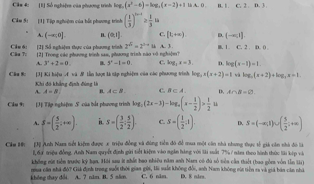 [1] Số nghiệm của phương trình log _3(x^2-6)=log _3(x-2)+1 là A. 0 . B. 1. C. 2 . D. 3 .
Câu 5: [1] Tập nghiệm của bắt phương trình ( 1/3 )^2x-1≥  1/3 14
A. (-∈fty ;0]. B. (0;1]. C. [1;+∈fty ). D. (-∈fty ;1].
Câu 6: [2] Số nghiệm thực của phương trình 2^(sqrt(x))=2^(2-x) là A. 3 . B.1. C. 2 . D. 0 .
Câu 7: [2] Trong các phương trình sau, phương trình nào vô nghiệm?
A. 3^x+2=0. B. 5^x-1=0. C. log _2x=3. D. log (x-1)=1.
Câu 8: [3] Kí hiệu A và B lần lượt là tập nghiệm của các phương trình log _3x(x+2)=1 và log _3(x+2)+log _3x=1.
Khi đó khẳng định đúng là
A. A=B. B. A⊂ B. C. B⊂ A. D. A∩ B=varnothing .
Câu 9: [3] Tập nghiệm S của bất phương trình log _2(2x-3)-log _4(x- 1/2 )> 1/2 1a
A. S=( 5/2 ;+∈fty ). B. S=( 3/2 ; 5/2 ). C. S=( 1/2 ;1). D. S=(-∈fty ;1)∪ ( 5/2 ;+∈fty )
Câu 10: [3] Anh Nam tiết kiệm được x triệu đồng và dùng tiền đó đề mua một căn nhà nhưng thực tế giá căn nhà đó là
1,6x triệu đồng. Anh Nam quyết định gửi tiết kiệm vào ngân hàng với lãi suất 7% / năm theo hình thức lãi kép và
khống rút tiền trước kỷ hạn. Hói sau ít nhất bao nhiêu năm anh Nam có đù số tiền cần thiết (bao gồm vốn lẫn lãi)
mua căn nhà đó? Giả định trong suốt thời gian gửi, lãi suất không đổi, anh Nam không rút tiền ra và giá bán căn nhà
không thay đổi. A. 7 năm. B. 5 năm. C. 6 năm. D. 8 năm.