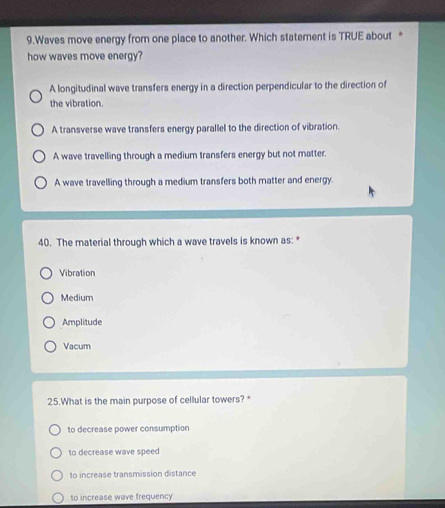 Waves move energy from one place to another. Which statement is TRUE about *
how waves move energy?
A longitudinal wave transfers energy in a direction perpendicular to the direction of
the vibration.
A transverse wave transfers energy parallel to the direction of vibration.
A wave travelling through a medium transfers energy but not matter.
A wave travelling through a medium transfers both matter and energy.
40. The material through which a wave travels is known as: *
Vibration
Medium
Amplitude
Vacum
25.What is the main purpose of cellular towers? *
to decrease power consumption
to decrease wave speed
to increase transmission distance
to increase wave frequency