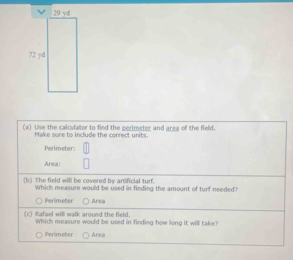 Use the calculator to find the perimeter and area of the field.
Make sure to include the correct units.
Perimeter:
Area:
(b) The field will be covered by artificial turf.
Which measure would be used in finding the amount of turf needed?
Perimeter Area
(c) Rafael will walk around the field.
Which measure would be used in finding how long it will take?
Perimeter Area