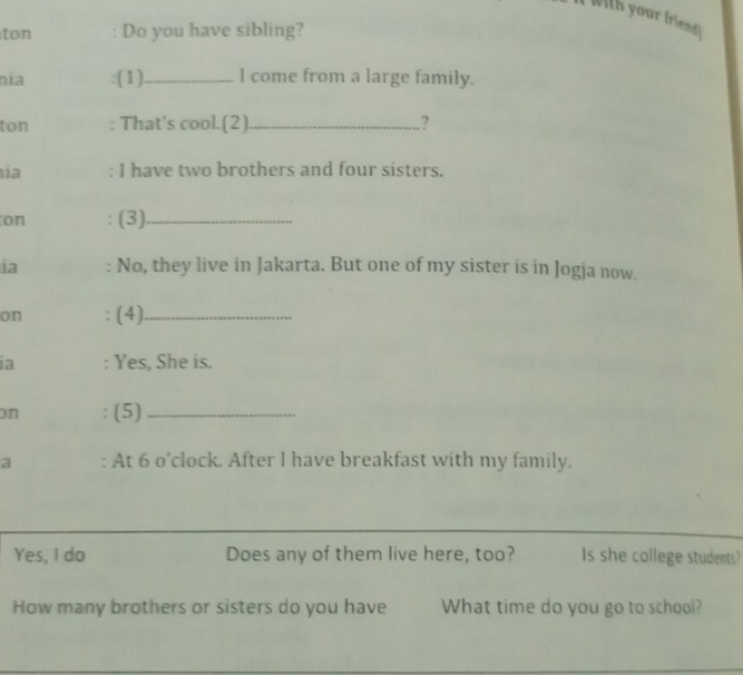 With your friend) 
ton : Do you have sibling? 
nía :(1)_ 1 come from a large family. 
ton : That's cool.(2) _.? 
ia : I have two brothers and four sisters. 
on (3)_ 
ia No, they live in Jakarta. But one of my sister is in Jogja now. 
on : (4)_ 
ia : Yes, She is. 
on (5)_ 
a : At 6 o'clock. After I have breakfast with my family. 
Yes, I do Does any of them live here, too? Is she college students? 
How many brothers or sisters do you have What time do you go to school?