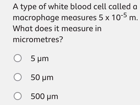 A type of white blood cell called a
macrophage measures 5* 10^(-5)m. 
What does it measure in
micrometres?
5 μm
50 μm
500 μm