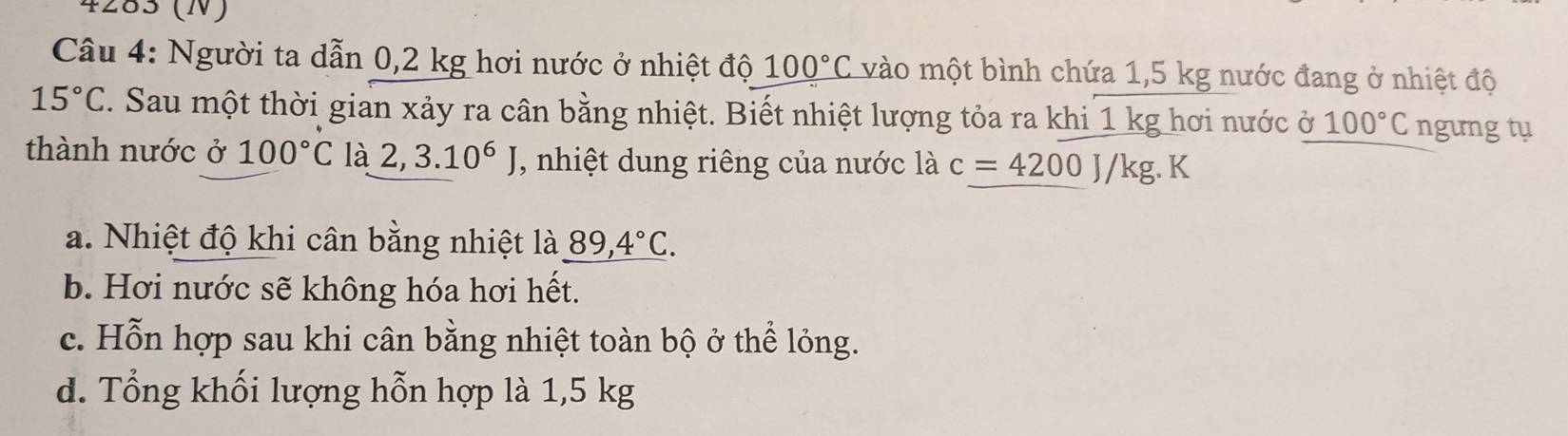 4283 (N)
Câu 4: Người ta dẫn 0,2 kg hơi nước ở nhiệt độ 100°C vào một bình chứa 1,5 kg nước đang ở nhiệt độ
15°C. Sau một thời gian xảy ra cân bằng nhiệt. Biết nhiệt lượng tỏa ra khi 1 kg hơi nước ở 100°C ngưng tụ
thành nước ở 100°C là 2,3.10^6J , nhiệt dung riêng của nước là c=4200J/kg.K
a. Nhiệt độ khi cân bằng nhiệt là _ 89,4°C.
b. Hơi nước sẽ không hóa hơi hết.
c. Hỗn hợp sau khi cân bằng nhiệt toàn bộ ở thể lỏng.
d. Tổng khối lượng hỗn hợp là 1,5 kg