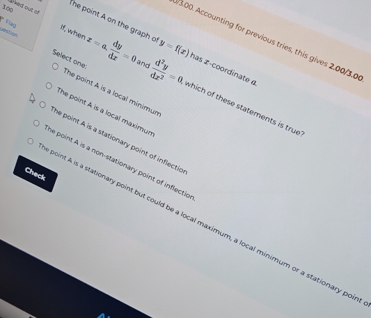 arked out of
3.00
he point A on the graph o
3.00. Accounting for previous tries, this gives 2.00/3.0
destion Select one:
* Flag If, when x=a,  dy/dx =0 y=f(x) has z -coordinate α
The point A is a local minimur
and  d^2y/dx^2 =0 which of these statements is true
The point A is a local maximur
he point A is a stationary point of inflectio
he point A is a non-stationary point of inflectio
Check
boint A is a stationary point but could be a local maximum, a local minimum or a stationary poi