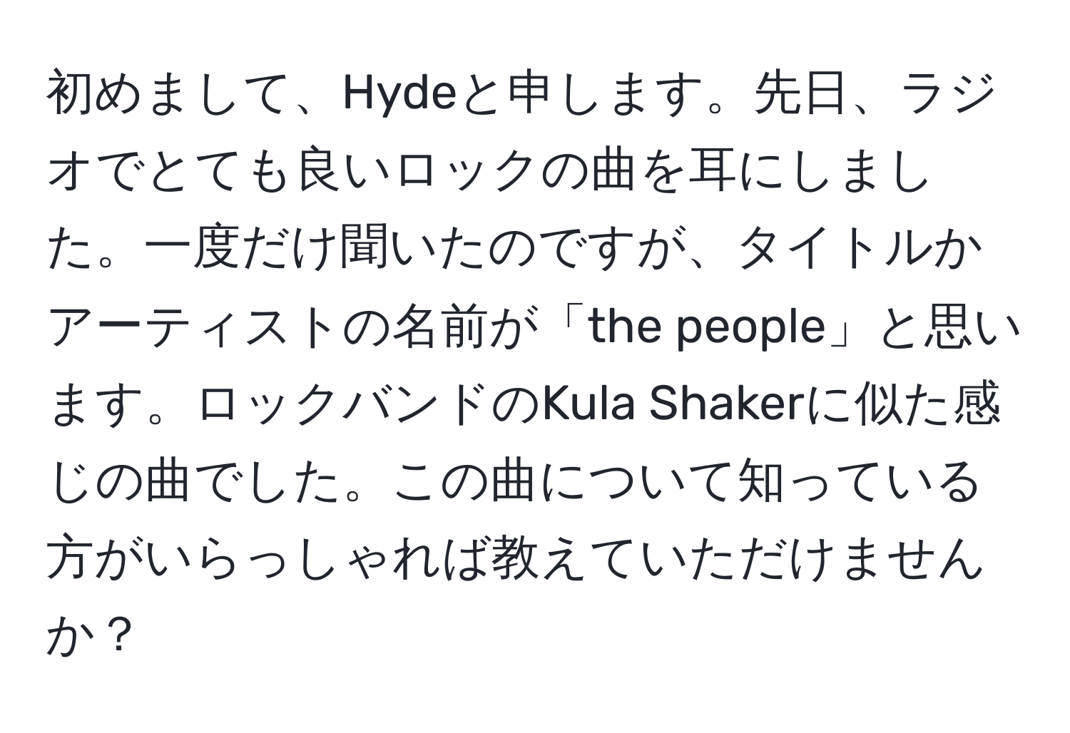 初めまして、Hydeと申します。先日、ラジオでとても良いロックの曲を耳にしました。一度だけ聞いたのですが、タイトルかアーティストの名前が「the people」と思います。ロックバンドのKula Shakerに似た感じの曲でした。この曲について知っている方がいらっしゃれば教えていただけませんか？