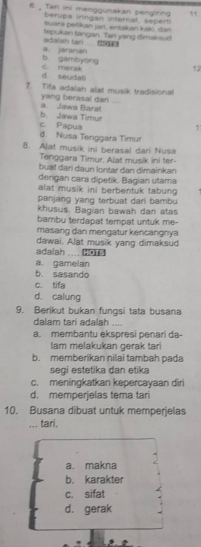 Tari ini menggunakan pengiring 11.
berupa iringan internal, seperti
suara petikan jarì, entakan kaki, dan
tepukan tangan. Tari yang dimaksud
adalah tari
a. jaranan
b gambyong
c. merak 12
d. seudati
7. Tifa adalah alat musik tradisional
yang berasal dari_
a. Jawa Barat
b. Jawa Timur
c. Papua 1
d. Nusa Tenggara Timur
8. Alat musik ini berasal dari Nusa
Tenggara Timur. Alat musik ini ter-
buat dari daun lontar dan dimainkan
dengan cara dipetik. Bagian utama
alat musik ini berbentuk tabung
panjang yang terbuat dari bambu
khusus. Bagian bawah dan atas
bambu terdapat tempat untuk me-
masang dan mengatur kencangnya
dawai. Alat musik yang dimaksud
adalah .... HOTS
a. gamelan
b. sasando
c. tifa
d. calung
9. Berikut bukan fungsi tata busana
dalam tari adalah ....
a. membantu ekspresi penari da-
lam melakukan gerak tari
b. memberikan nilai tambah pada
segi estetika dan etika
c. meningkatkan kepercayaan diri
d. memperjelas tema tari
10. Busana dibuat untuk memperjelas
... tari.
a. makna
b. karakter
c. sifat
d. gerak