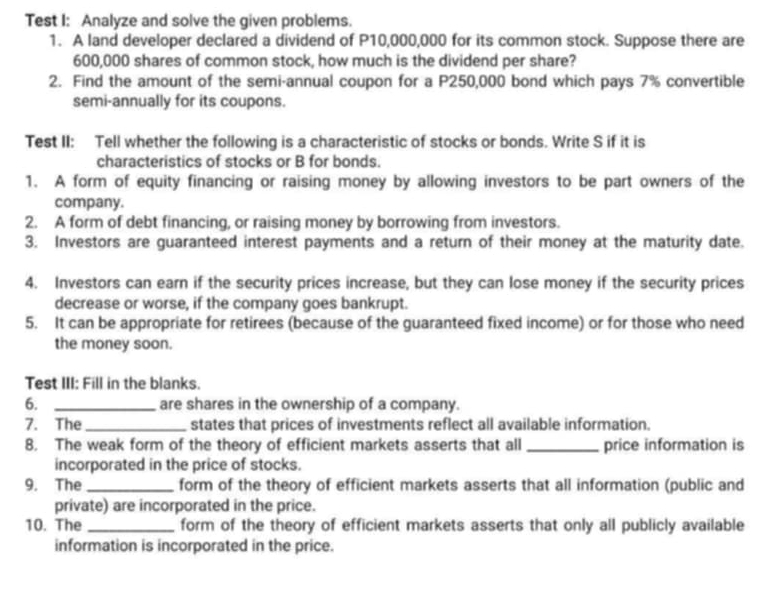 Test I: Analyze and solve the given problems. 
1. A land developer declared a dividend of P10,000,000 for its common stock. Suppose there are
600,000 shares of common stock, how much is the dividend per share? 
2. Find the amount of the semi-annual coupon for a P250,000 bond which pays 7% convertible 
semi-annually for its coupons. 
Test II: Tell whether the following is a characteristic of stocks or bonds. Write S if it is 
characteristics of stocks or B for bonds. 
1. A form of equity financing or raising money by allowing investors to be part owners of the 
company. 
2. A form of debt financing, or raising money by borrowing from investors. 
3. Investors are guaranteed interest payments and a return of their money at the maturity date. 
4. Investors can earn if the security prices increase, but they can lose money if the security prices 
decrease or worse, if the company goes bankrupt. 
5. It can be appropriate for retirees (because of the guaranteed fixed income) or for those who need 
the money soon. 
Test III: Fill in the blanks. 
6. _are shares in the ownership of a company. 
7. The_ states that prices of investments reflect all available information. 
8. The weak form of the theory of efficient markets asserts that all _price information is 
incorporated in the price of stocks. 
9. The _form of the theory of efficient markets asserts that all information (public and 
private) are incorporated in the price. 
10. The _form of the theory of efficient markets asserts that only all publicly available 
information is incorporated in the price.