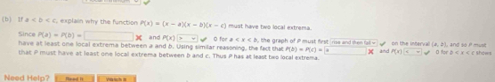 If a explain why the function P(x)=(x-a)(x-b)(x-c) must have two local extrema. 
Since P(a)=P(b)=□ * and P(x)> surd O far a th ra o mu st first rise and th n fa on the interva (a,b) , and so P must 
have at least one local extrema between a and b. Using similar reasoning, the fact that P(b)=P(c)= a X 
that P must have at least one locall extrema between b and c. Thus P has at least two local extrema. and P(x) n forD shows 
Need Help? fmad It Ws tch it