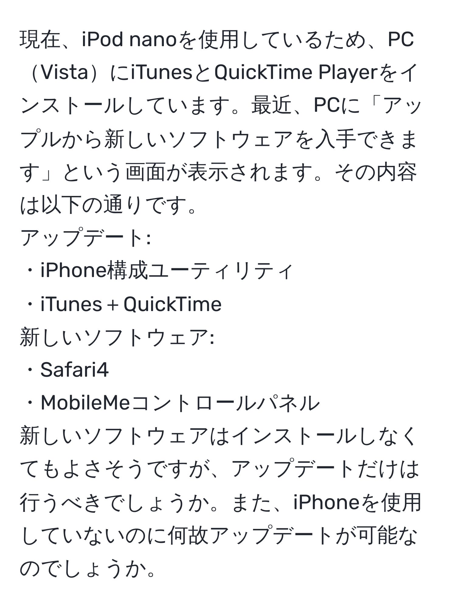 現在、iPod nanoを使用しているため、PCVistaにiTunesとQuickTime Playerをインストールしています。最近、PCに「アップルから新しいソフトウェアを入手できます」という画面が表示されます。その内容は以下の通りです。  
アップデート:  
・iPhone構成ユーティリティ  
・iTunes＋QuickTime  
新しいソフトウェア:  
・Safari4  
・MobileMeコントロールパネル  
新しいソフトウェアはインストールしなくてもよさそうですが、アップデートだけは行うべきでしょうか。また、iPhoneを使用していないのに何故アップデートが可能なのでしょうか。