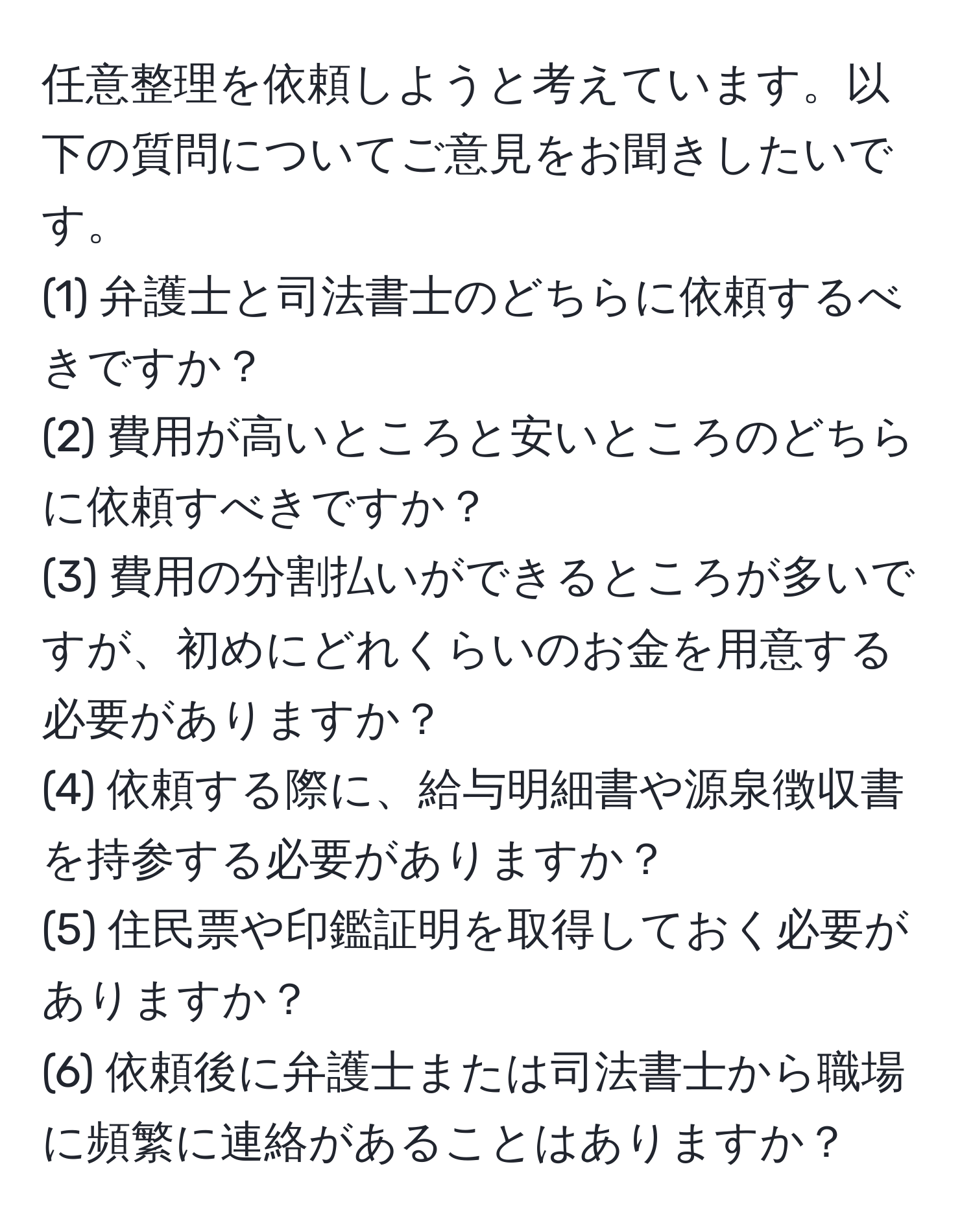 任意整理を依頼しようと考えています。以下の質問についてご意見をお聞きしたいです。  
(1) 弁護士と司法書士のどちらに依頼するべきですか？  
(2) 費用が高いところと安いところのどちらに依頼すべきですか？  
(3) 費用の分割払いができるところが多いですが、初めにどれくらいのお金を用意する必要がありますか？  
(4) 依頼する際に、給与明細書や源泉徴収書を持参する必要がありますか？  
(5) 住民票や印鑑証明を取得しておく必要がありますか？  
(6) 依頼後に弁護士または司法書士から職場に頻繁に連絡があることはありますか？