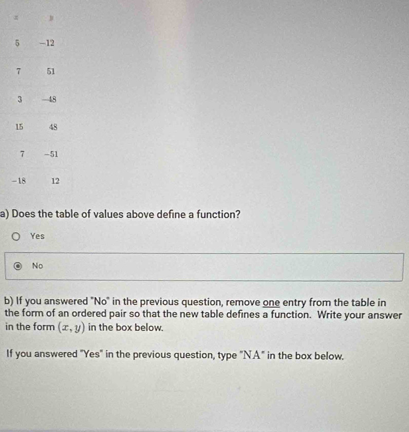 of values above define a function?
Yes
No
b) If you answered "No" in the previous question, remove one entry from the table in
the form of an ordered pair so that the new table defines a function. Write your answer
in the form (x,y) in the box below.
If you answered "Yes" in the previous question, type "NA" in the box below.