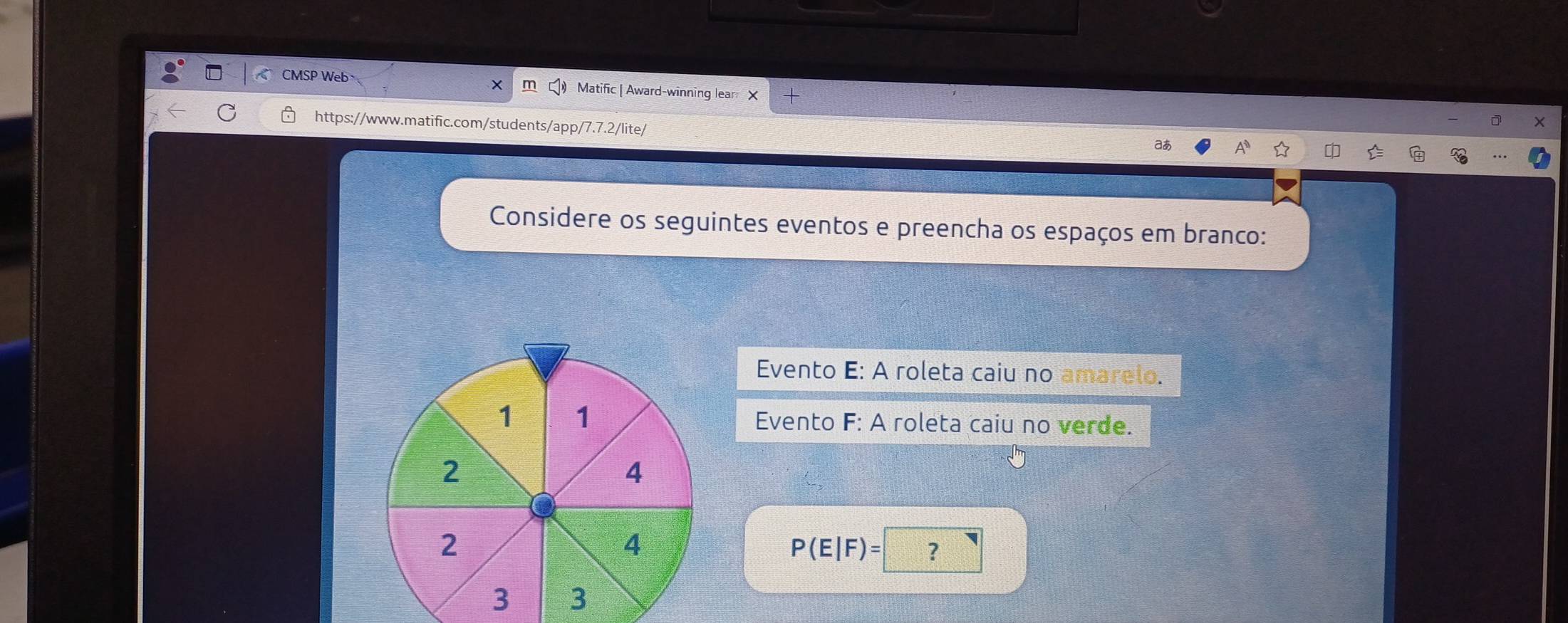 CMSP Web Matific | Award-winning lear 
https://www.matific.com/students/app/7.7.2/lite/ 
aあ 
Considere os seguintes eventos e preencha os espaços em branco: 
Evento E: A roleta caiu no amarelo. 
Evento F: A roleta caiu no verde.
P(E|F)= ?