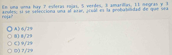 En una urna hay 7 esferas rojas, 5 verdes, 3 amarillas, 11 negras y 3
azules; si se selecciona una al azar, ¿cuál es la probabilidad de que sea
roja?
A) 6/29
B) 8/29
C) 9/29
D) 7/29