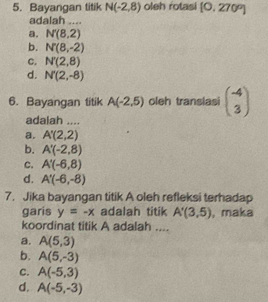 Bayangan titik N(-2,8) oleh rotasi [0,270°]
adalah ....
a. N'(8,2)
b. N'(8,-2)
c. N'(2,8)
d. N'(2,-8)
6. Bayangan titik A(-2,5) oleh translasi beginpmatrix -4 3endpmatrix
adalah ....
a. A'(2,2)
b. A'(-2,8)
c. A'(-6,8)
d. A'(-6,-8)
7. Jika bayangan titik A oleh refleksi terhadap
garis y=-x adalah titik A'(3,5) , maka
koordinat titik A adalah ....
a. A(5,3)
b. A(5,-3)
C. A(-5,3)
d. A(-5,-3)