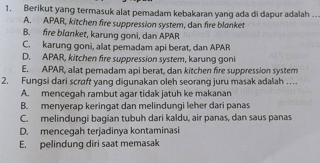 Berikut yang termasuk alat pemadam kebakaran yang ada di dapur adalah ..
A. APAR, kitchen fire suppression system, dan fire blanket
B. fire blanket, karung goni, dan APAR
C. karung goni, alat pemadam api berat, dan APAR
D. APAR, kitchen fire suppression system, karung goni
E. APAR, alat pemadam api berat, dan kitchen fire suppression system
2. Fungsi dari scraft yang digunakan oleh seorang juru masak adalah …
A. mencegah rambut agar tidak jatuh ke makanan
B. menyerap keringat dan melindungi leher dari panas
C. melindungi bagian tubuh dari kaldu, air panas, dan saus panas
D. mencegah terjadinya kontaminasi
E. pelindung diri saat memasak