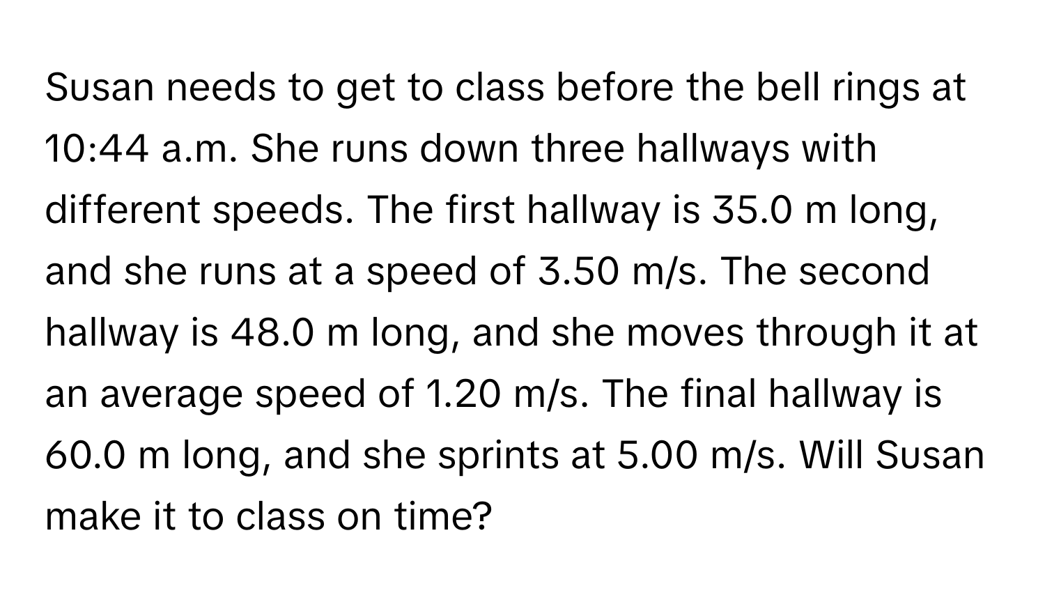 Susan needs to get to class before the bell rings at 10:44 a.m. She runs down three hallways with different speeds. The first hallway is 35.0 m long, and she runs at a speed of 3.50 m/s. The second hallway is 48.0 m long, and she moves through it at an average speed of 1.20 m/s. The final hallway is 60.0 m long, and she sprints at 5.00 m/s. Will Susan make it to class on time?