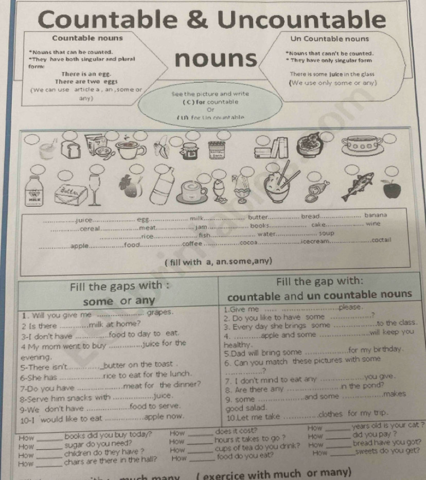 Countable & Uncountable
Countable nouns Un Countable nouns
Nouns that can be counted. *Nouns that cann't be counted.
*They have both singular and plural nouns * They have only singular form
form:
There is an egg. There is some Julze in the glass
There are two eggs (We use only some or any)
(We can use article a , an ,some or See the picture and write
any) (C)for countable
Or
( for Un countable
_,j ui ce_ eɛg _milk._ butter_ bread._ banana
wine
_cereal_ _meat__ . jam fi sh__ books_ _cake.  soup_
ri ce water.
_apple_ food._ coff e e _cocOB _ cecream_ coctail
( fill with a, an. some,any)
Fill the gaps with : Fill the gap with:
some or any countable and un countable nouns
1. Wll you give me ...................... grapes. 1.Give me .... ........................please
2 Is there ............milk at home? 2. Do you like to have some .......... …?
3. Every day she brings some to the class.
3-I don't have ...............food to day to eat. 4. ...........apple and some _will keep you 
4 My mom went to buy ..... juice for the healthy .
evening. _5.Dad will bring some _for my birthday .
5-There isn't.............._butter on the toast . 6. Can you match these pictures with some
6-She has ___._._....rice to eat for the lunch. _.3
7-Do you have _....meat for the dinner? 7. I don't mind to eat any _you give .
8. Are there any  . in the pond?
8-Serve him snacks with ...... juice.
9-We don't have __food to serve. 9. some …_ and some _makes
10-1 'would like to eat  _apple now. good salad. _clothes for my trip.
10.Let me take
How books did you buy today? How does it cost? How _years old is your cat ?
How _sugar do you need? How _hours it takes to go ? How_ did you pay ?
How children do they have ? How _cups of tea do you drink? How _bread have you got?
How ___chairs are there in the hall? How_ _food do you eat? How _sweets do you get?
( exercice with much or many)