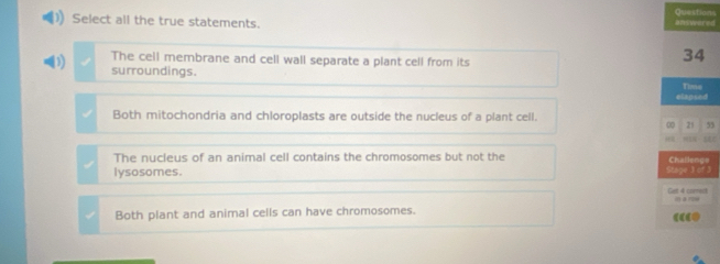 Select all the true statements. edQuestions
3 The cell membrane and cell wall separate a plant cell from its
surroundings.
Both mitochondria and chloroplasts are outside the nucleus of a plant cell.
55
The nucleus of an animal cell contains the chromosomes but not the e
lysosomes. 3
t
Both plant and animal cells can have chromosomes.