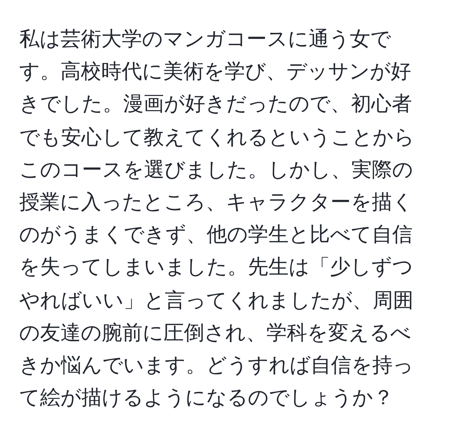 私は芸術大学のマンガコースに通う女です。高校時代に美術を学び、デッサンが好きでした。漫画が好きだったので、初心者でも安心して教えてくれるということからこのコースを選びました。しかし、実際の授業に入ったところ、キャラクターを描くのがうまくできず、他の学生と比べて自信を失ってしまいました。先生は「少しずつやればいい」と言ってくれましたが、周囲の友達の腕前に圧倒され、学科を変えるべきか悩んでいます。どうすれば自信を持って絵が描けるようになるのでしょうか？