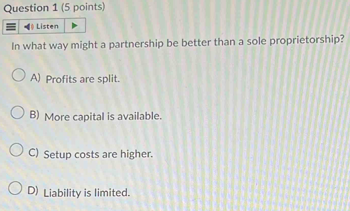 Listen
In what way might a partnership be better than a sole proprietorship?
A) Profits are split.
B) More capital is available.
C) Setup costs are higher.
D) Liability is limited.