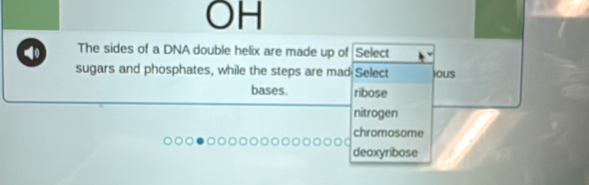 OH
The sides of a DNA double helix are made up of Select
sugars and phosphates, while the steps are mad Select IOUS
bases. ribose
nitrogen
chromosome
deoxyribose