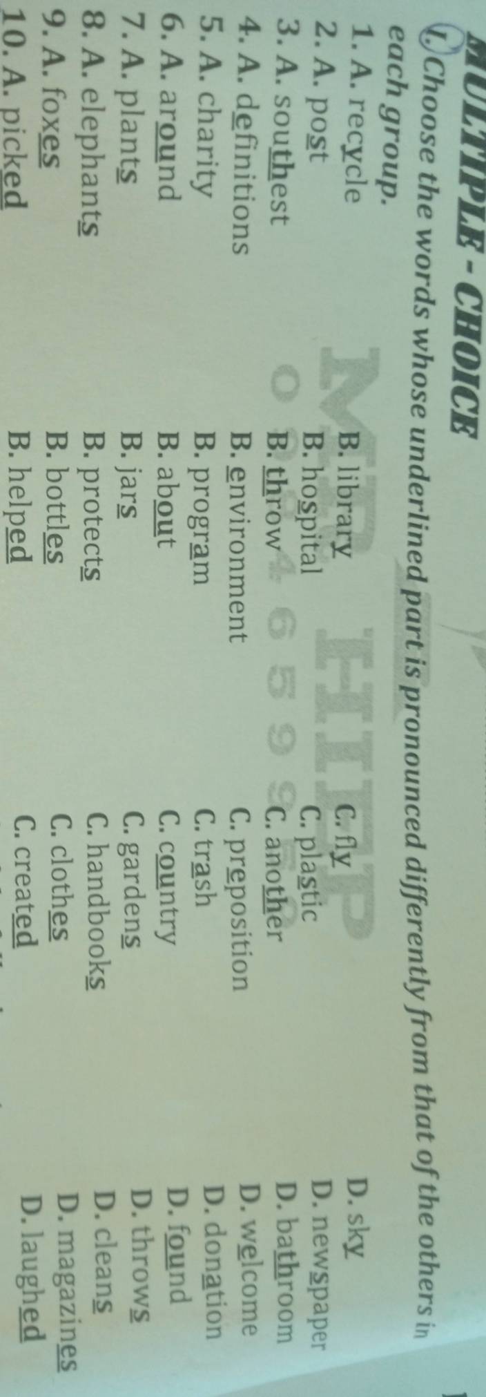 MULTIPLE - CHOICE
D Choose the words whose underlined part is pronounced differently from that of the others in
each group.
1. A. recycle B. library C. fly
D. sky
2. A. post B. hospital C. plastic
D. newspaper
3. A. southest B. throw C. another
D. bathroom
4. A. definitions B. environment C. preposition
D. welcome
5. A. charity B. program C. trash
D. donation
6. A. around B. about C. country D. found
7. A. plants B. jars C. gardens
D. throws
8. A. elephants B. protects C. handbooks
D. cleans
9. A. foxes B. bottles C. clothes
D. magazines
10. A. picked B. helped
C. created D. laughed