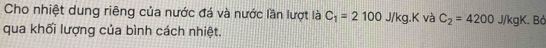 Cho nhiệt dung riêng của nước đá và nước lần lượt là C_1=2100 J/kg.K và C_2=4200 J/kgK. Bả 
qua khối lượng của bình cách nhiệt.