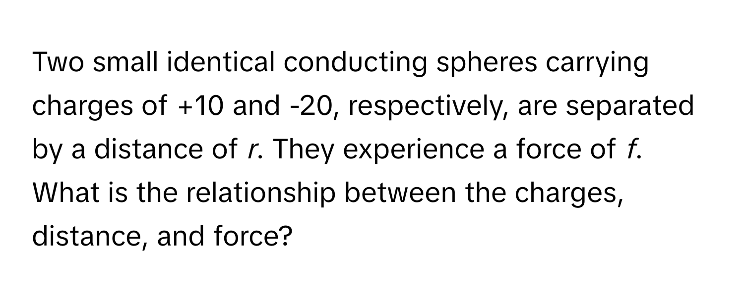 Two small identical conducting spheres carrying charges of +10 and -20, respectively, are separated by a distance of *r*. They experience a force of *f*. What is the relationship between the charges, distance, and force?