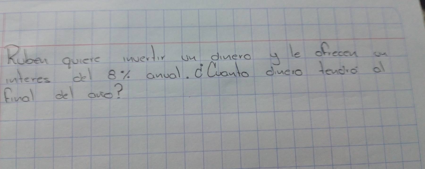 Ruben quere invertiy un dinero y le ofrecen ou 
interes del 81 anual. Cvanto diuero tencho o 
final del ovo?