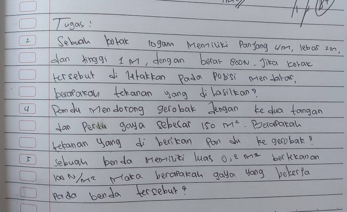 ) 
Tugas! 
2 Sebuoh borak 10gam Memiliki Panjang um, lebar 2m, 
dan dinggì 1m, dengan berar 80oN. Jika corak 
tersebut di lthakkan Pada Posisi menfarar, 
beropakan tekanan yong ihasitan? 
Dondy men dorong gerobak dengan ke dua tangan 
fan Perdia gaya sebecar 150 M^2. Deropakah 
teranan yang berikan pon du ke geobak? 
5 sebuo benda memilii luas ,2n-12 ber kekanan
l00 Nm2 Maka berapakan gaya yong bekerfa 
pada benda tersebur?